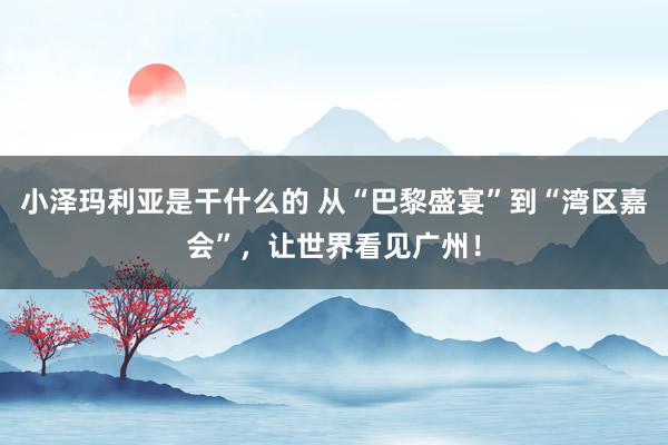 小泽玛利亚是干什么的 从“巴黎盛宴”到“湾区嘉会”，让世界看见广州！