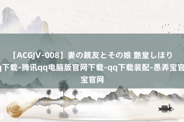 【ACGJV-008】妻の親友とその娘 艶堂しほり qq下载-腾讯qq电脑版官网下载-qq下载装配-愚弄宝官网