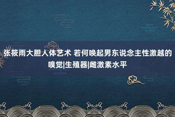 张筱雨大胆人体艺术 若何唤起男东说念主性激越的嗅觉|生殖器|雌激素水平