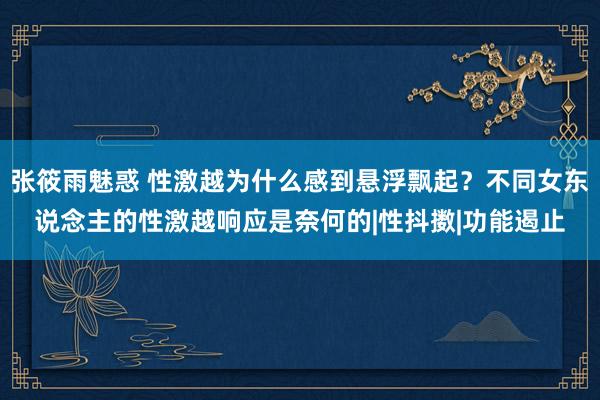 张筱雨魅惑 性激越为什么感到悬浮飘起？不同女东说念主的性激越响应是奈何的|性抖擞|功能遏止