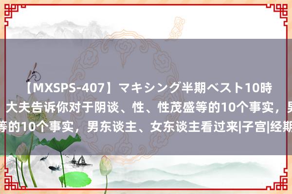 【MXSPS-407】マキシング半期ベスト10時間 ～2015年上半期編～ 大夫告诉你对于阴谈、性、性茂盛等的10个事实，男东谈主、女东谈主看过来|子宫|经期|雌激素水平