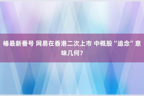 椿最新番号 网易在香港二次上市 中概股“追念”意味几何？