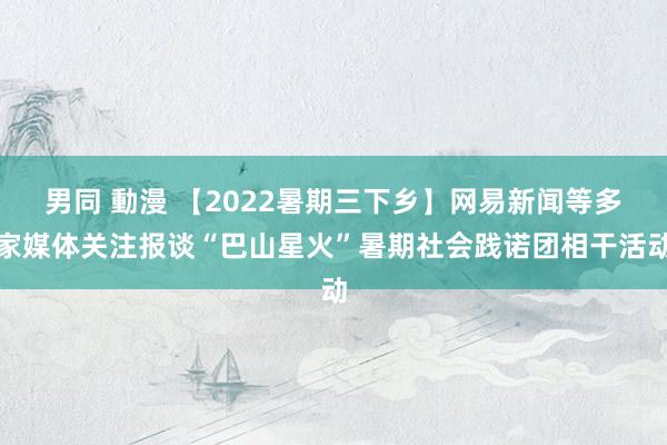 男同 動漫 【2022暑期三下乡】网易新闻等多家媒体关注报谈“巴山星火”暑期社会践诺团相干活动