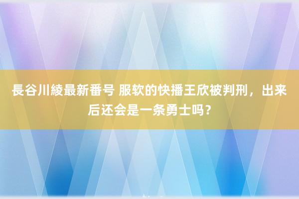 長谷川綾最新番号 服软的快播王欣被判刑，出来后还会是一条勇士吗？