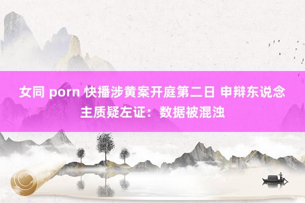 女同 porn 快播涉黄案开庭第二日 申辩东说念主质疑左证：数据被混浊