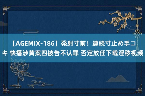 【AGEMIX-186】発射寸前！連続寸止め手コキ 快播涉黄案四被告不认罪 否定放任下载淫秽视频