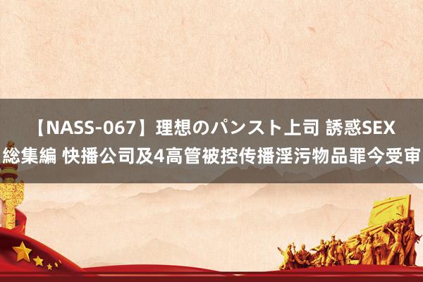 【NASS-067】理想のパンスト上司 誘惑SEX総集編 快播公司及4高管被控传播淫污物品罪今受审