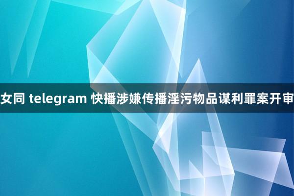 女同 telegram 快播涉嫌传播淫污物品谋利罪案开审