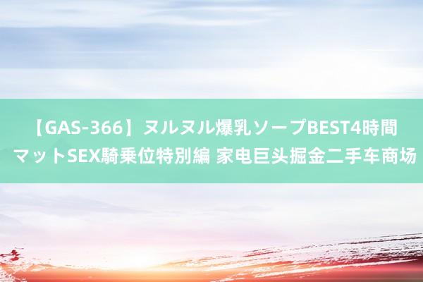 【GAS-366】ヌルヌル爆乳ソープBEST4時間 マットSEX騎乗位特別編 家电巨头掘金二手车商场