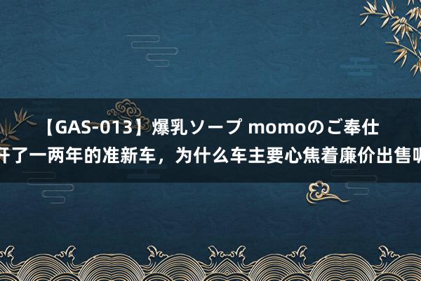 【GAS-013】爆乳ソープ momoのご奉仕 开了一两年的准新车，为什么车主要心焦着廉价出售呢