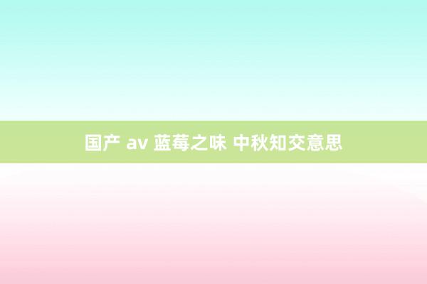 国产 av 蓝莓之味 中秋知交意思