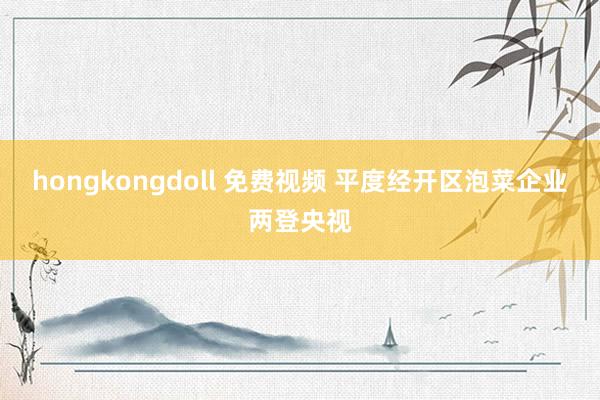 hongkongdoll 免费视频 平度经开区泡菜企业两登央视