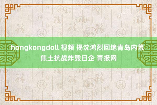 hongkongdoll 视频 揭沈鸿烈回绝青岛内幕 焦土抗战炸毁日企 青报网