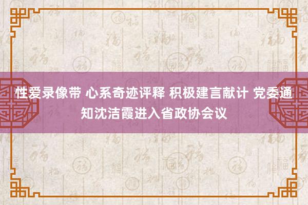 性爱录像带 心系奇迹评释 积极建言献计 党委通知沈洁霞进入省政协会议