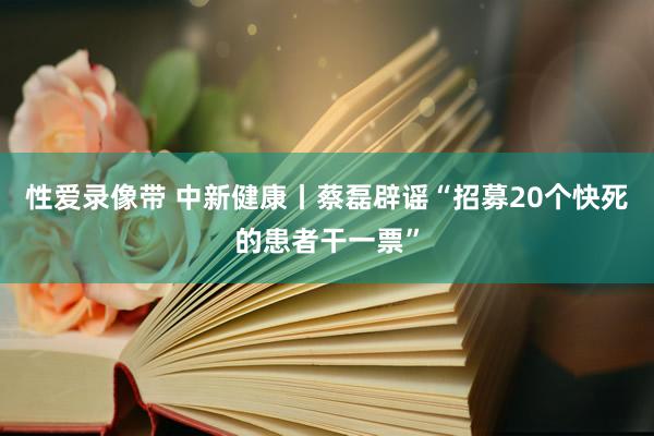 性爱录像带 中新健康丨蔡磊辟谣“招募20个快死的患者干一票”