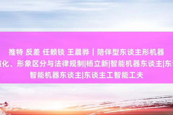 推特 反差 任赖锬 王晨骅｜陪伴型东谈主形机器东谈主的升格演化、形象区分与法律规制|杨立新|智能机器东谈主|东谈主工智能工夫