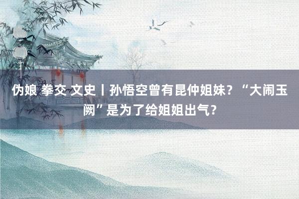 伪娘 拳交 文史丨孙悟空曾有昆仲姐妹？“大闹玉阙”是为了给姐姐出气？