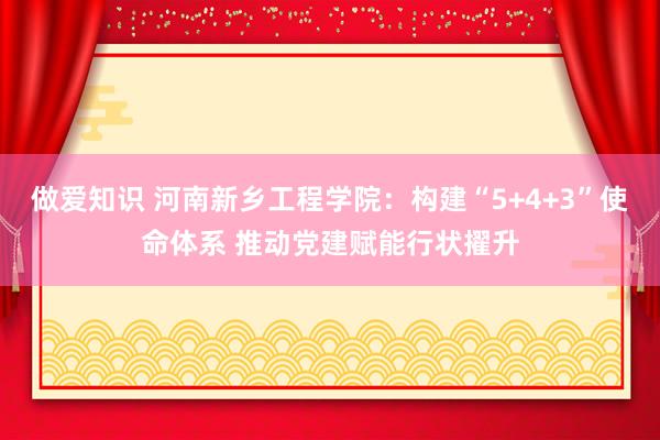 做爱知识 河南新乡工程学院：构建“5+4+3”使命体系 推动党建赋能行状擢升