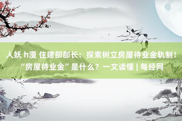 人妖 h漫 住建部部长：探索树立房屋待业金轨制！“房屋待业金”是什么？一文读懂 | 每经网