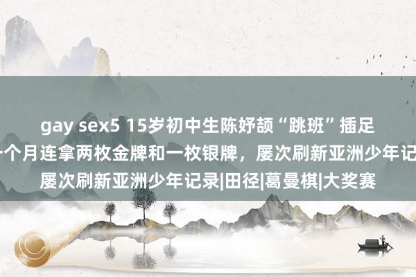 gay sex5 15岁初中生陈妤颉“跳班”插足成东说念主组比赛，一个月连拿两枚金牌和一枚银牌，屡次刷新亚洲少年记录|田径|葛曼棋|大奖赛