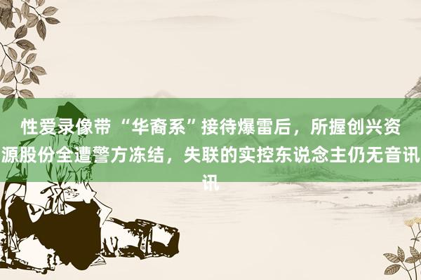 性爱录像带 “华裔系”接待爆雷后，所握创兴资源股份全遭警方冻结，失联的实控东说念主仍无音讯