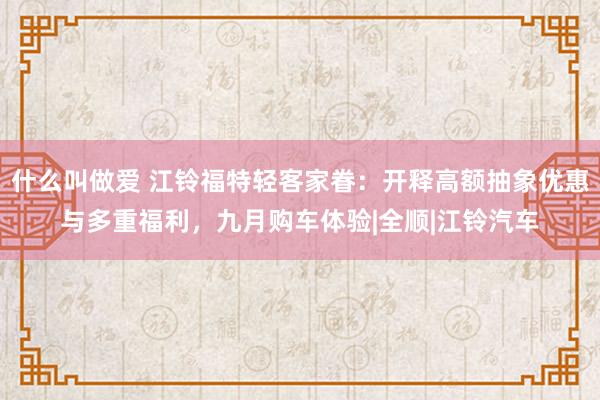 什么叫做爱 江铃福特轻客家眷：开释高额抽象优惠与多重福利，九月购车体验|全顺|江铃汽车