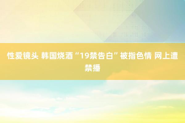 性爱镜头 韩国烧酒“19禁告白”被指色情 网上遭禁播