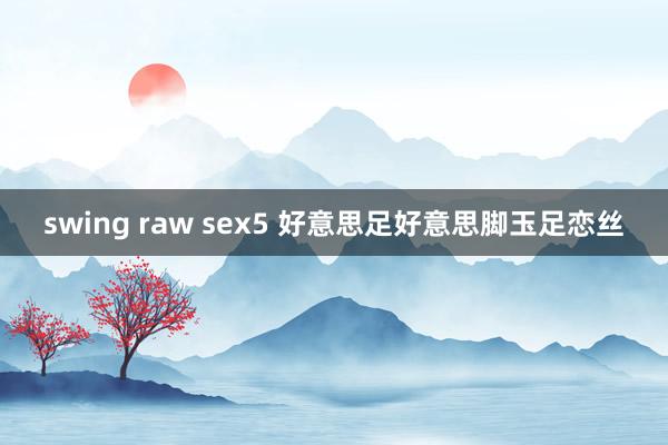 swing raw sex5 好意思足好意思脚玉足恋丝