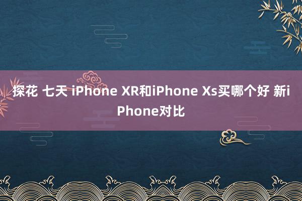 探花 七天 iPhone XR和iPhone Xs买哪个好 新iPhone对比