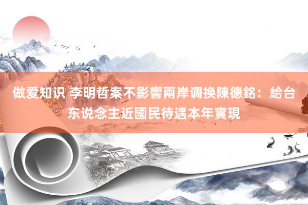 做爱知识 李明哲案不影響兩岸调换　陳德銘：給台东说念主近國民待遇本年實現