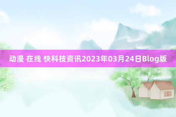 动漫 在线 快科技资讯2023年03月24日Blog版