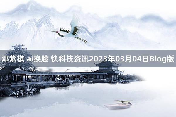 邓紫棋 ai换脸 快科技资讯2023年03月04日Blog版