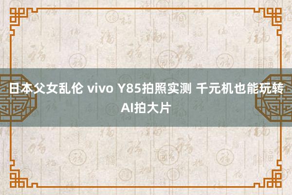 日本父女乱伦 vivo Y85拍照实测 千元机也能玩转AI拍大片