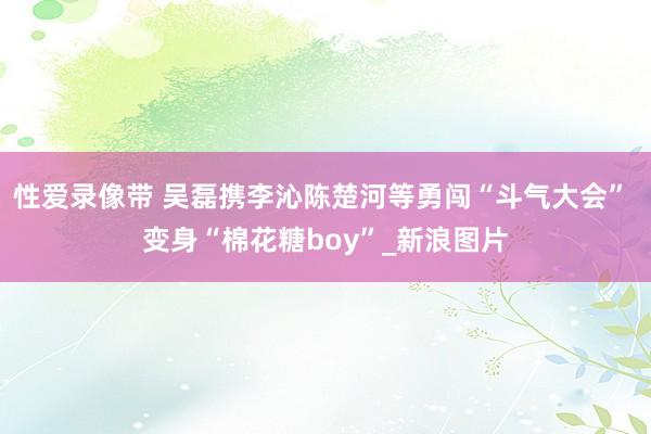 性爱录像带 吴磊携李沁陈楚河等勇闯“斗气大会” 变身“棉花糖boy”_新浪图片