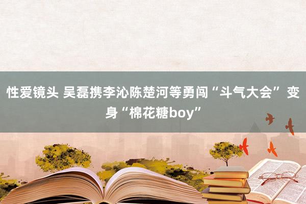 性爱镜头 吴磊携李沁陈楚河等勇闯“斗气大会” 变身“棉花糖boy”