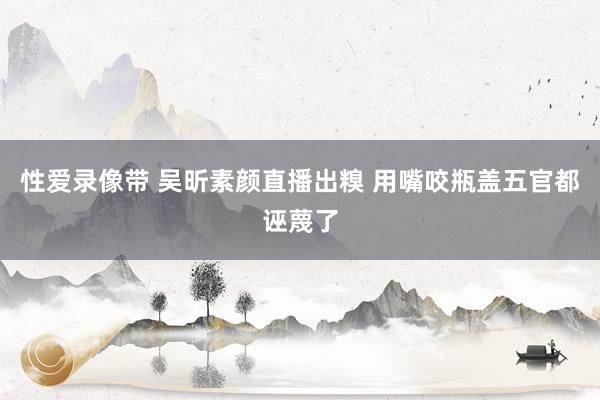 性爱录像带 吴昕素颜直播出糗 用嘴咬瓶盖五官都诬蔑了