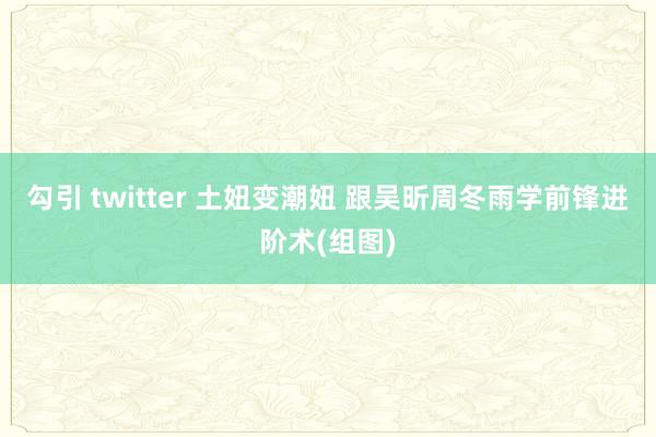 勾引 twitter 土妞变潮妞 跟吴昕周冬雨学前锋进阶术(组图)