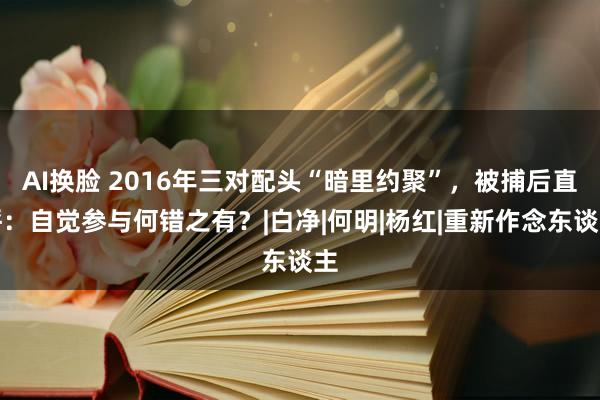 AI换脸 2016年三对配头“暗里约聚”，被捕后直呼：自觉参与何错之有？|白净|何明|杨红|重新作念东谈主