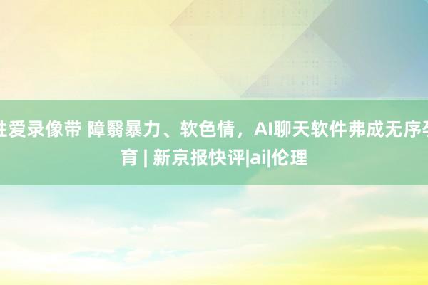 性爱录像带 障翳暴力、软色情，AI聊天软件弗成无序孕育 | 新京报快评|ai|伦理