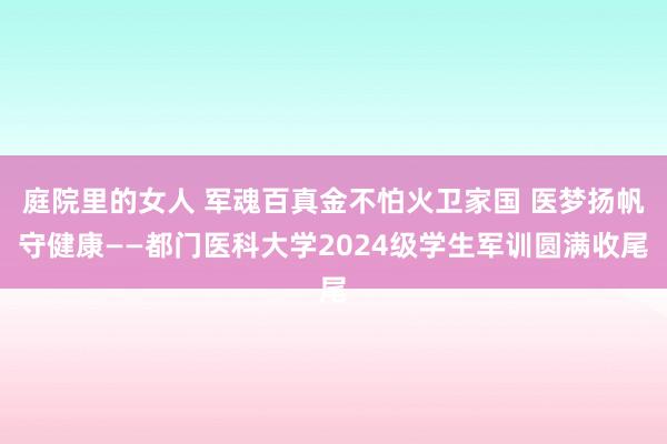 庭院里的女人 军魂百真金不怕火卫家国 医梦扬帆守健康——都门医科大学2024级学生军训圆满收尾