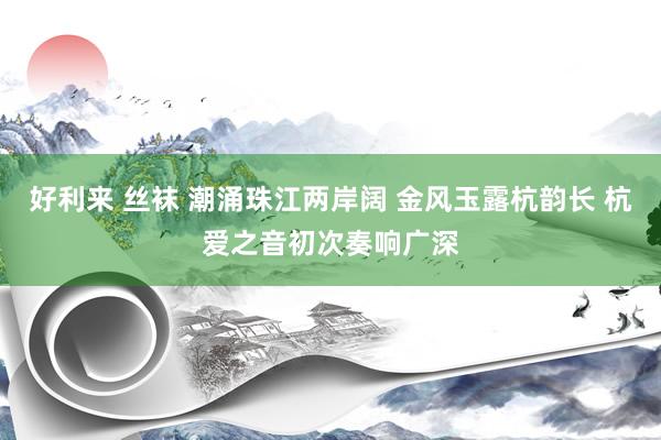 好利来 丝袜 潮涌珠江两岸阔 金风玉露杭韵长 杭爱之音初次奏响广深