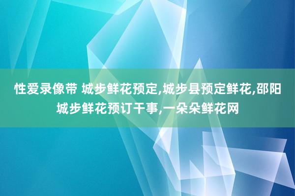 性爱录像带 城步鲜花预定，城步县预定鲜花，邵阳城步鲜花预订干事，一朵朵鲜花网