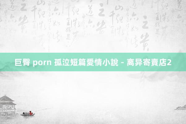 巨臀 porn 孤泣短篇愛情小說 - 离异寄賣店2