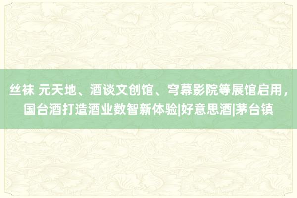 丝袜 元天地、酒谈文创馆、穹幕影院等展馆启用，国台酒打造酒业数智新体验|好意思酒|茅台镇