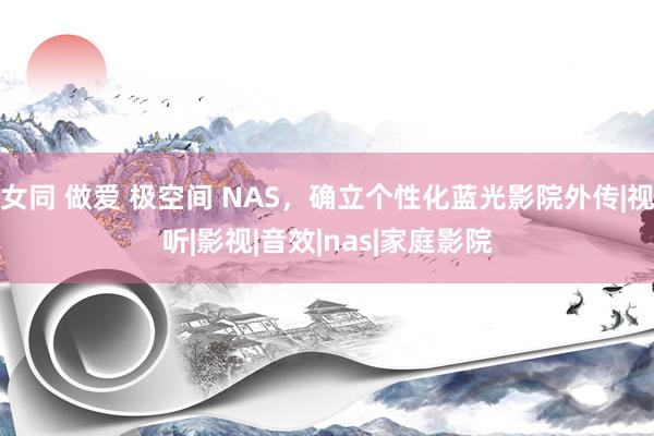 女同 做爱 极空间 NAS，确立个性化蓝光影院外传|视听|影视|音效|nas|家庭影院