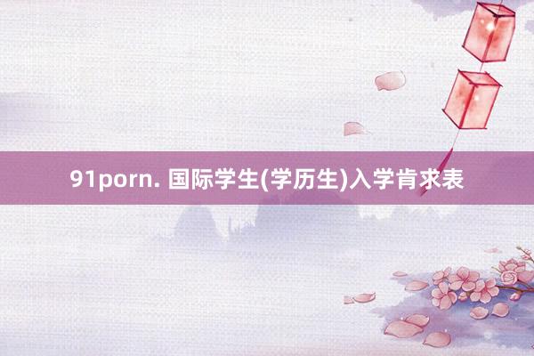 91porn. 国际学生(学历生)入学肯求表