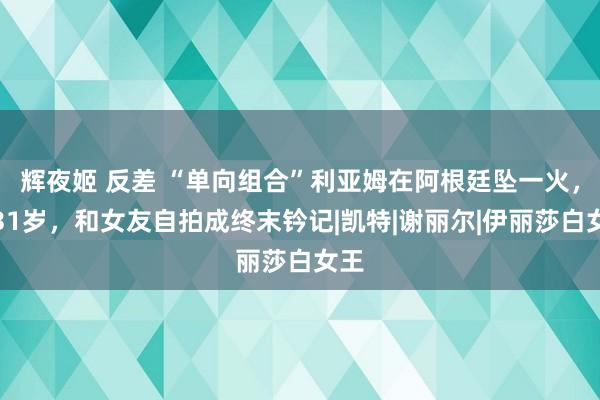 辉夜姬 反差 “单向组合”利亚姆在阿根廷坠一火，仅31岁，和女友自拍成终末钤记|凯特|谢丽尔|伊丽莎白女王