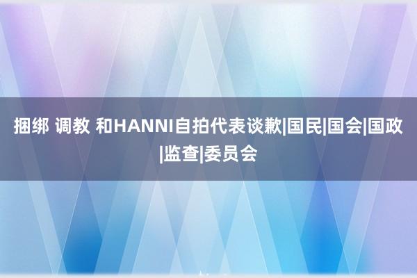 捆绑 调教 和HANNI自拍代表谈歉|国民|国会|国政|监查|委员会