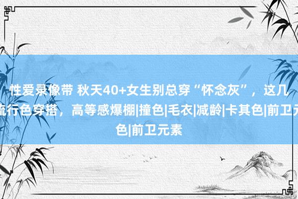 性爱录像带 秋天40+女生别总穿“怀念灰”，这几个流行色穿搭，高等感爆棚|撞色|毛衣|减龄|卡其色|前卫元素