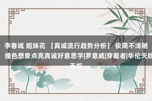 李春城 姐妹花 【真诚流行趋势分析】 极简不浅陋：撞色想象点亮真诚好意思学|罗意威|穿戴者|华伦天奴